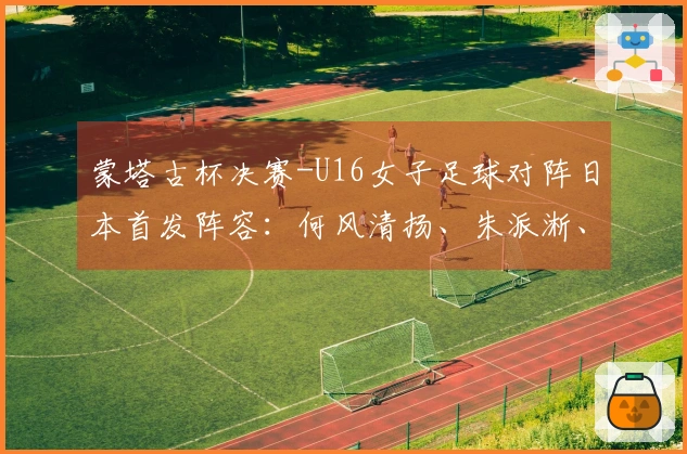 蒙塔古杯决赛-U16女子足球对阵日本首发阵容：何风清扬、朱派淅、练昱彤首发出场