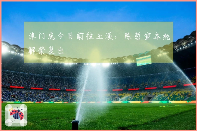 津门虎今日前往玉溪，陈哲宣本轮解禁复出