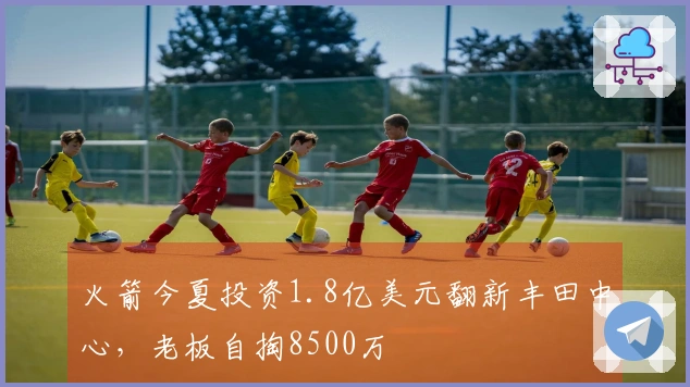 火箭今夏投资1.8亿美元翻新丰田中心，老板自掏8500万