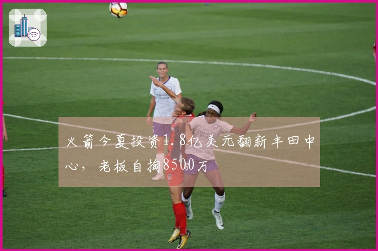 火箭今夏投资1.8亿美元翻新丰田中心，老板自掏8500万