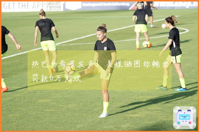 热巴为希罗发声！美媒晒图称鲍尔罚款6万无效