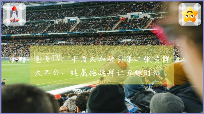 皇马TV：卡马文加被罚第二张黄牌太不公，纯属拖延拜仁开球时机