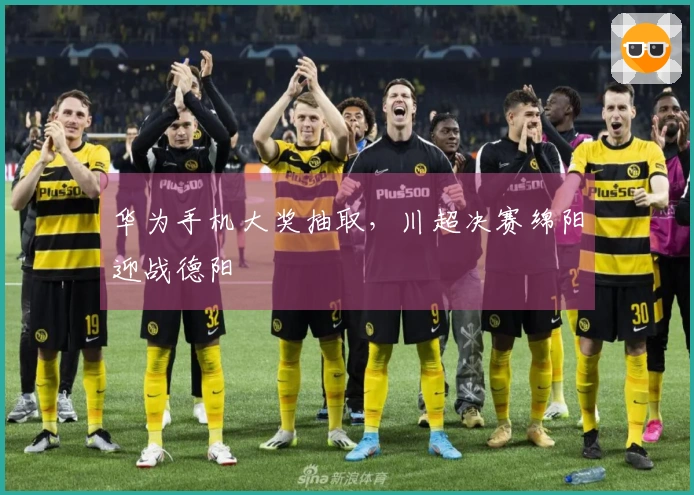 华为手机大奖抽取，川超决赛绵阳迎战德阳