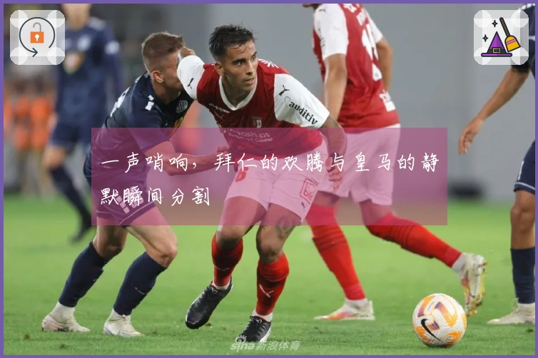 一声哨响，拜仁的欢腾与皇马的静默瞬间分割