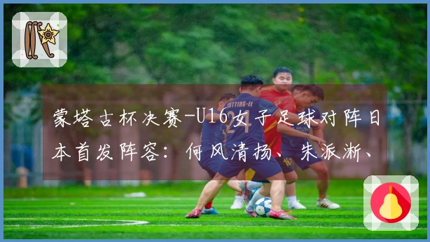 蒙塔古杯决赛-U16女子足球对阵日本首发阵容：何风清扬、朱派淅、练昱彤首发出场