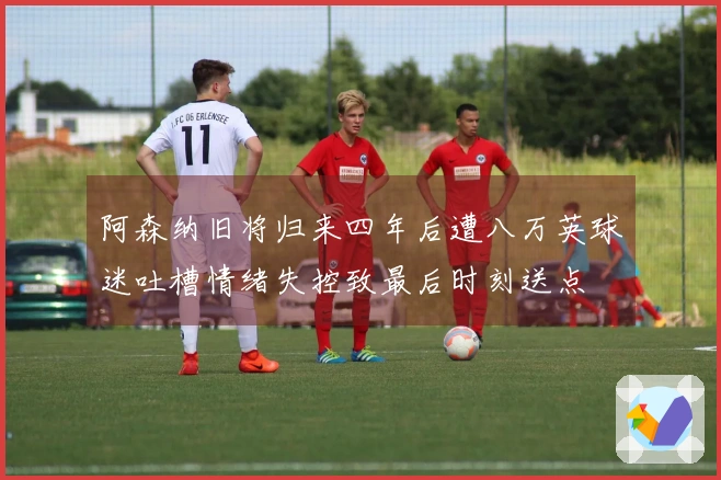 阿森纳旧将归来四年后遭八万英球迷吐槽情绪失控致最后时刻送点
