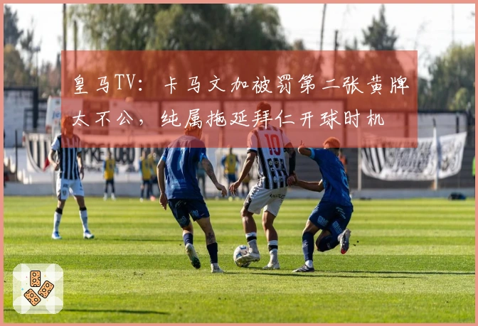 皇马TV：卡马文加被罚第二张黄牌太不公，纯属拖延拜仁开球时机