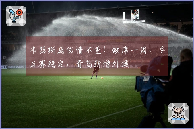 韦瑟斯庞伤情不重！缺席一周，季后赛稳定，青岛新增外援