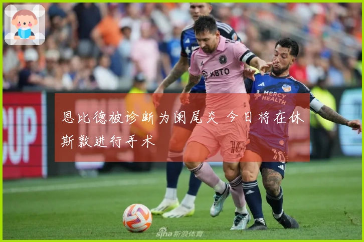 恩比德被诊断为阑尾炎 今日将在休斯敦进行手术