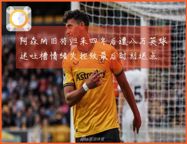 阿森纳旧将归来四年后遭八万英球迷吐槽情绪失控致最后时刻送点