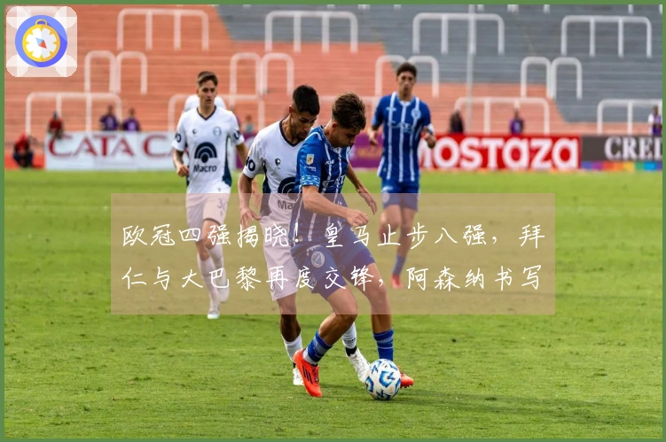 欧冠四强揭晓！皇马止步八强，拜仁与大巴黎再度交锋，阿森纳书写新篇！