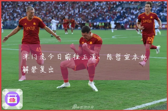 津门虎今日前往玉溪，陈哲宣本轮解禁复出