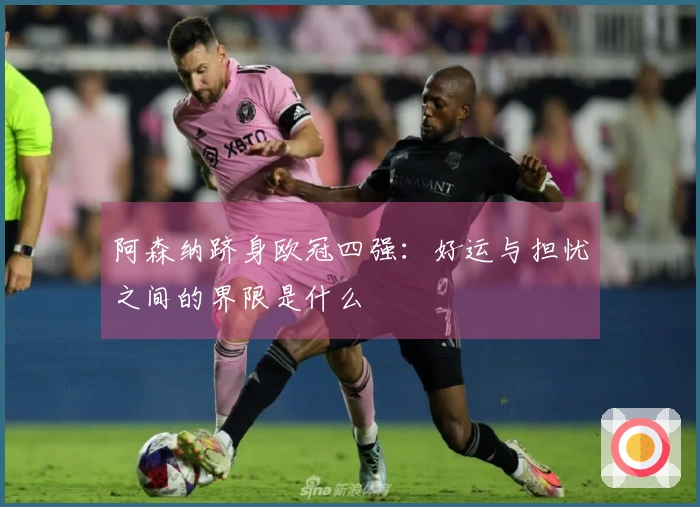 阿森纳跻身欧冠四强：好运与担忧之间的界限是什么